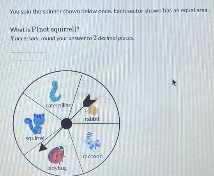 You spin the spinner shown below once. Each sector shown has an equal area.
What is \( \mathrm{P} \) (not squirrel)?
If necessary, round your answer to 2 decimal places.