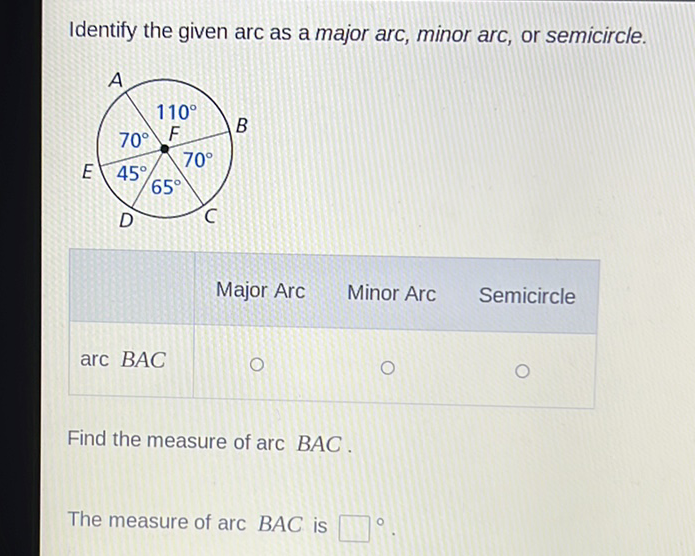 Identify the given arc as a major arc, minor arc, or semicircle.
\( \begin{array}{ccc}\text { Major Arc Minor Arc } & \text { Semicircle } \\ 0 & 0 & 0\end{array} \)
Find the measure of arc \( B A C \).
The measure of arc \( B A C \) is