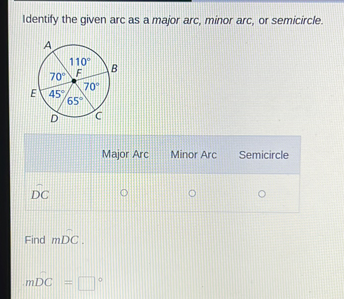 Identify the given arc as a major arc, minor arc, or semicircle.
Major Arc Minor Arc Semicircle
\( D C \)
Find \( m D C \).
\( m D C= \)