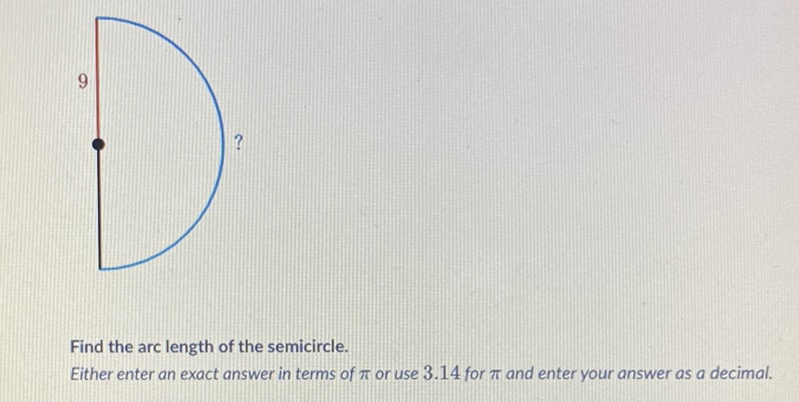 Find the arc length of the semicircle.
Either enter an exact answer in terms of \( \pi \) or use \( 3.14 \) for \( \pi \) and enter your answer as a decimal.