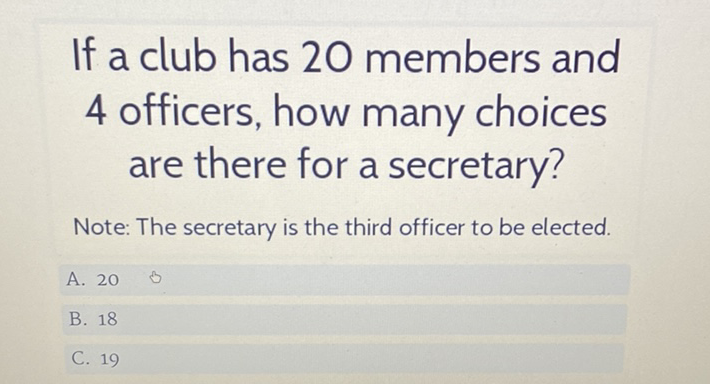 If a club has 20 members and 4 officers, how many choices are there for a secretary?
Note: The secretary is the third officer to be elected.
A. 20
B. 18
C. 19