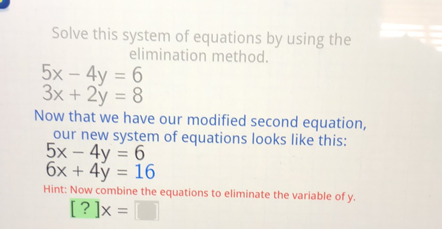Solve this system of equations by using the elimination method.
\[
\begin{array}{l}
5 x-4 y=6 \\
3 x+2 y=8
\end{array}
\]
Now that we have our modified second equation, our new system of equations looks like this:
\( 5 x-4 y=6 \)
\( 6 x+4 y=16 \)
Hint: Now combine the equations to eliminate the variable of \( y \). [?] \( \mathrm{X}= \)