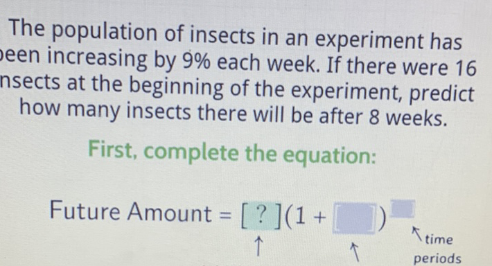 The population of insects in an experiment has seen increasing by \( 9 \% \) each week. If there were 16 nsects at the beginning of the experiment, predict how many insects there will be after 8 weeks.
First, complete the equation: