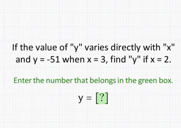 If the value of " \( y \) " varies directly with " \( x \) " and \( y=-51 \) when \( x=3 \), find " \( y \) " if \( x=2 \).
Enter the number that belongs in the green box.
\[
y=[?]
\]