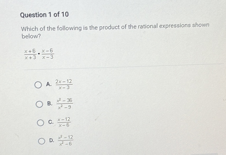 Question 1 of 10
Which of the following is the product of the rational expressions shown below?
\[
\frac{x+6}{x+3} \cdot \frac{x-6}{x-3}
\]
A. \( \frac{2 x-12}{x-3} \)
B. \( \frac{x^{2}-36}{x^{2}-9} \)
C. \( \frac{x-12}{x-6} \)
D. \( \frac{x^{2}-12}{x^{2}-6} \)