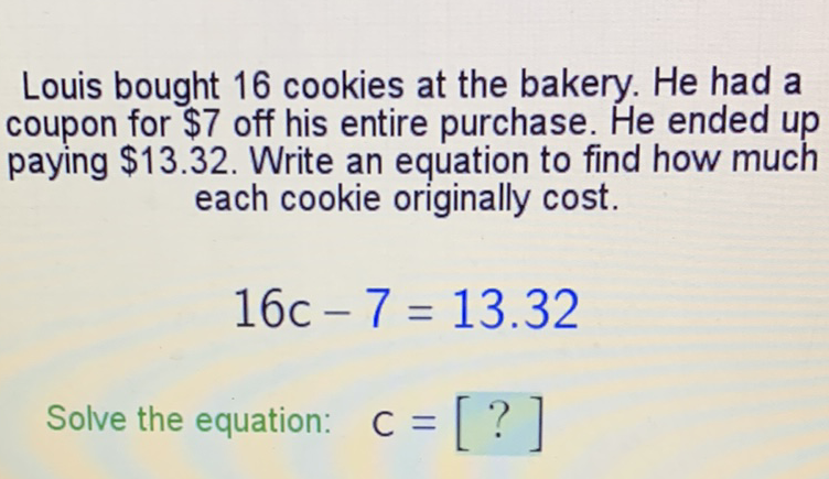 Louis bought 16 cookies at the bakery. He had a coupon for \( \$ 7 \) off his entire purchase. He ended up paying \( \$ 13.32 \). Write an equation to find how much each cookie originally cost.
\[
16 c-7=13.32
\]
Solve the equation: \( c=[?] \)