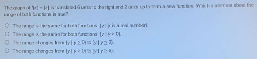 The graph of \( f(x)=|x| \) is translated 6 units to the right and 2 units up to form a new function. Which statement about the range of both functions is true?
The range is the same for both functions: \( \{y \mid y \) is a real number \( \} \).
The range is the same for both functions: \( \{y \mid y \geq 0\} \).
The range changes from \( \{y \mid y \geq 0\} \) to \( \{y \mid y \geq 2\} \).
The range changes from \( \{y \mid y \geq 0\} \) to \( \{y \mid y \geq 6\} \).