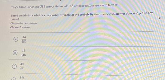 Tiny's Tattoo Parlor sold 389 tattoos this month. 43 of those tattoos were arm tattoos.
Based on this data, what is a reasonable estimate of the probability that the next customer does not get an arm tattoo?
Choose the best answer.
Choose 1 answer:
(A) \( \frac{43}{389} \)
(B) \( \frac{43}{346} \)
(c) \( \frac{43}{43} \)
346