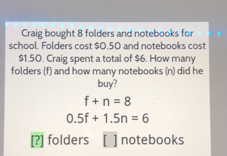 Craig bought 8 folders and notebooks for school. Folders cost \( \$ 0.50 \) and notebooks cost \( \$ 1.50 \). Craig spent a total of \( \$ 6 \). How many folders (f) and how many notebooks (n) did he buy?
\[
\begin{array}{c}
f+n=8 \\
0.5 f+1.5 n=6
\end{array}
\]
[?] folders [ ] notebooks