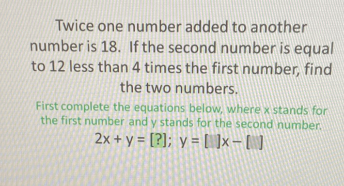 Twice one number added to another number is 18 . If the second number is equal to 12 less than 4 times the first number, find the two numbers.

First complete the equations below, where x stands for the first number and y stands for the second number.
\[
2 x+y=[?] ; y=[] x-[]
\]