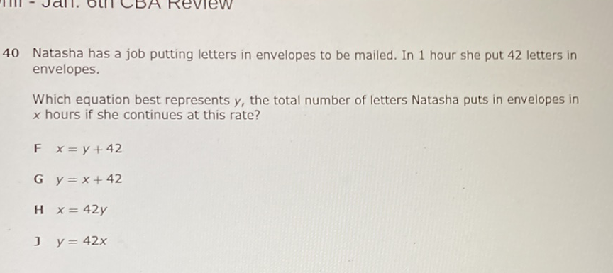 40 Natasha has a job putting letters in envelopes to be mailed. In 1 hour she put 42 letters in envelopes.

Which equation best represents \( y \), the total number of letters Natasha puts in envelopes in \( x \) hours if she continues at this rate?
F \( x=y+42 \)
G \( y=x+42 \)
\( \mathrm{H} \quad x=42 y \)
] \( y=42 x \)