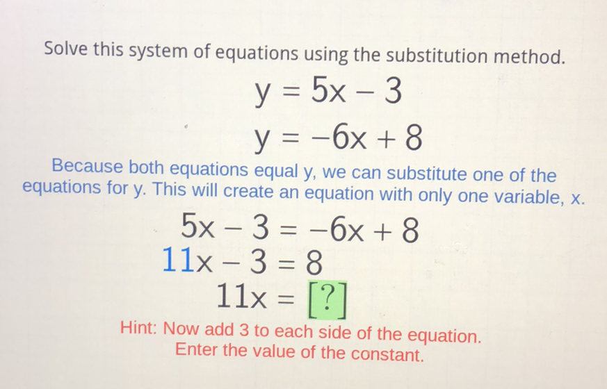 Solve this system of equations using the substitution method.
\[
\begin{array}{l}
y=5 x-3 \\
y=-6 x+8
\end{array}
\]
Because both equations equal \( y \), we can substitute one of the equations for \( y \). This will create an equation with only one variable, \( x \).
\[
\begin{aligned}
5 x-3 &=-6 x+8 \\
11 x-3 &=8 \\
11 x &=[?]
\end{aligned}
\]
Hint: Now add 3 to each side of the equation. Enter the value of the constant.