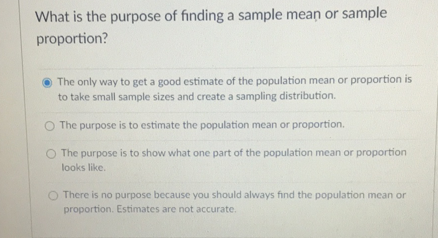 What is the purpose of finding a sample mean or sample proportion?
The only way to get a good estimate of the population mean or proportion is to take small sample sizes and create a sampling distribution.
The purpose is to estimate the population mean or proportion.
The purpose is to show what one part of the population mean or proportion looks like.

There is no purpose because you should always find the population mean or proportion. Estimates are not accurate.