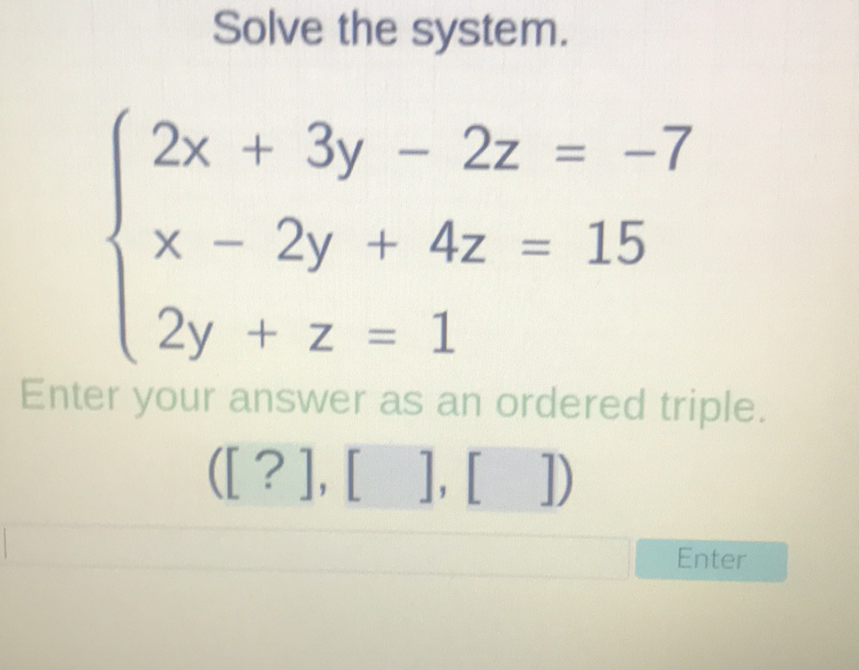 Solve the system.
\[
\left\{\begin{array}{l}
2 x+3 y-2 z=-7 \\
x-2 y+4 z=15 \\
2 y+z=1
\end{array}\right.
\]
Enter your answer as an ordered triple
([?], [ ], [ ])