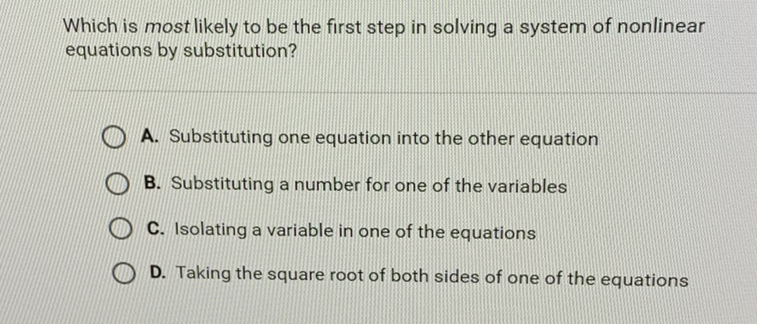 Which is most likely to be the first step in solving a system of nonlinear equations by substitution?
A. Substituting one equation into the other equation
B. Substituting a number for one of the variables
C. Isolating a variable in one of the equations
D. Taking the square root of both sides of one of the equations