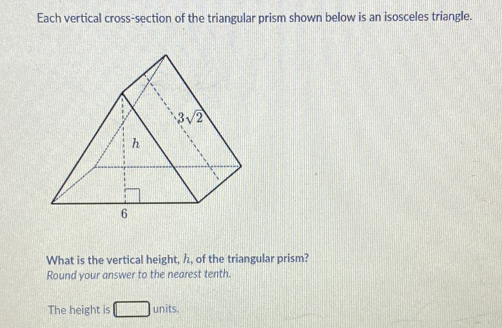 Each vertical cross-section of the triangular prism shown below is an isosceles triangle.
What is the vertical height, \( h \), of the triangular prism? Round your answer to the nearest tenth.
The height is units.