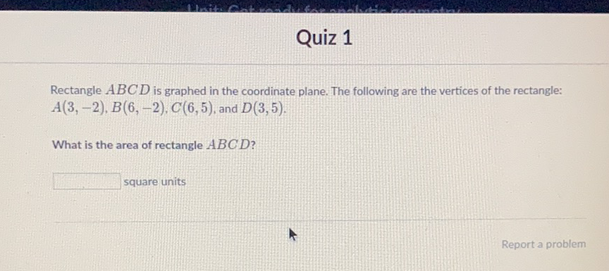 Quiz 1
Rectangle \( A B C D \) is graphed in the coordinate plane. The following are the vertices of the rectangle: \( A(3,-2), B(6,-2), C(6,5) \), and \( D(3,5) \)
What is the area of rectangle \( A B C D ? \)
square units
Report a problem