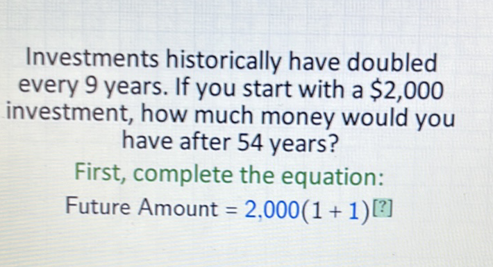 Investments historically have doubled every 9 years. If you start with a \( \$ 2,000 \) investment, how much money would you have after 54 years?
First, complete the equation:
Future Amount \( =2,000(1+1)[?] \)
