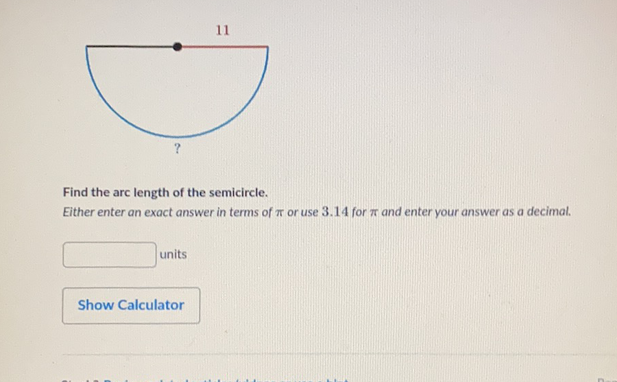 Find the arc length of the semicircle.
Either enter an exact answer in terms of \( \pi \) or use \( 3.14 \) for \( \pi \) and enter your answer as a decimal.
units
Show Calculator