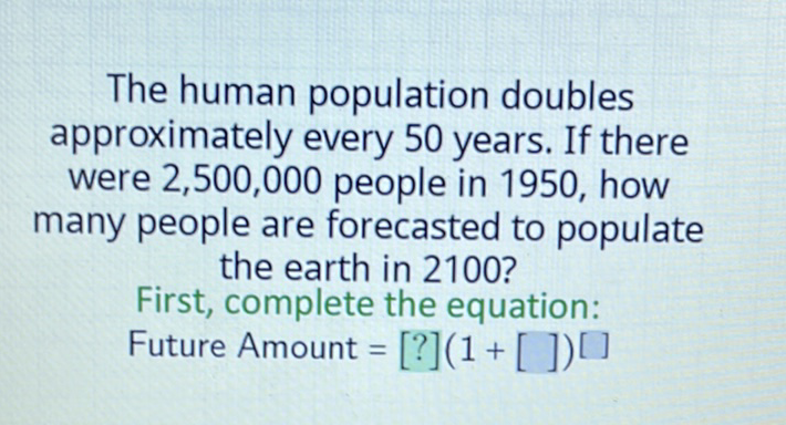 The human population doubles approximately every 50 years. If there were \( 2,500,000 \) people in 1950 , how many people are forecasted to populate the earth in 2100 ?
First, complete the equation:
Future Amount \( \left.=[?](1+[])^{[}\right] \)