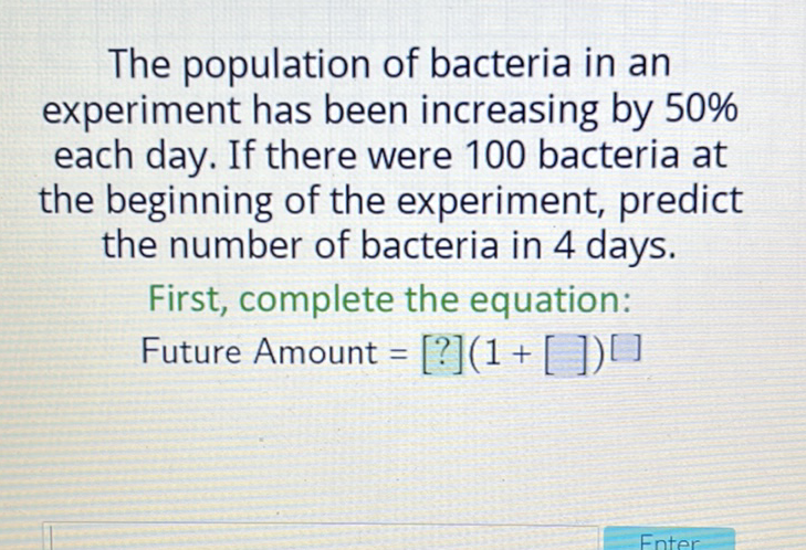 The population of bacteria in an experiment has been increasing by \( 50 \% \) each day. If there were 100 bacteria at the beginning of the experiment, predict the number of bacteria in 4 days.
First, complete the equation:
Future Amount \( \left.=[?](1+[])^{[}\right] \)