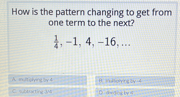 How is the pattern changing to get from one term to the next?
\[
\frac{1}{4},-1,4,-16, \ldots
\]
A. multiplying by 4
B. multiplying by \( -4 \)
C. subtracting \( 3 / 4 \)
D. dividing by 4