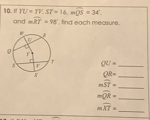 10. If \( Y U=Y V, S T=16, m \overparen{O S}=34^{\circ} \), and \( m{R T}=98^{\circ} \), find each measure.
\( Q U= \)
\( Q R= \)
\( m \widehat{S T}= \)
\( m \underline{O R}= \)
\( m \overparen{X T}= \)