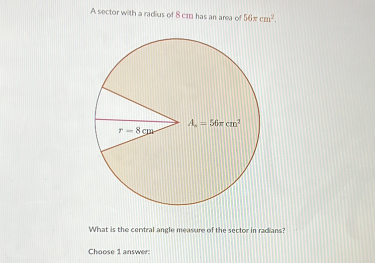 A sector with a radius of \( 8 \mathrm{~cm} \) has an area of \( 56 \pi \mathrm{cm}^{2} \).
What is the central angle measure of the sector in radians?
Choose 1 answer: