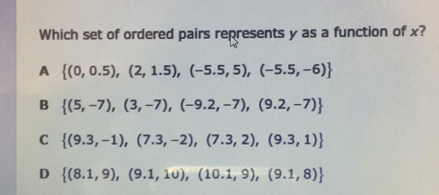 Which set of ordered pairs represents \( y \) as a function of \( x ? \)
A \( \{(0,0.5),(2,1.5),(-5.5,5),(-5.5,-6)\} \)
B \( \{(5,-7),(3,-7),(-9.2,-7),(9.2,-7)\} \)
C \( \{(9.3,-1),(7.3,-2),(7.3,2),(9.3,1)\} \)
D \( \{(8.1,9),(9.1,10),(10.1,9),(9.1,8)\} \)