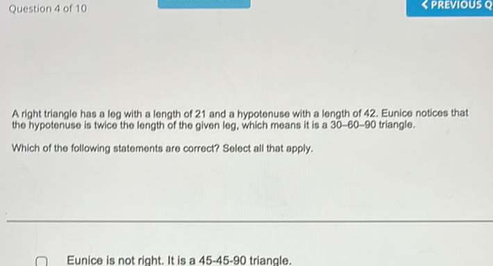 Question 4 of 10
A right triangle has a log with a length of 21 and a hypotenuse with a length of 42 . Eunice notices that the hypotenuse is twice the length of the given leg, which means it is a 30-60-90 triangle.
Which of the following statements are correct? Select all that apply.
Eunice is not right. It is a 45-45-90 triangle.