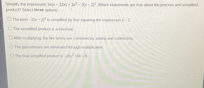 Simplify the expression \( 3 x(x-12 x)+3 x^{2}-2(x-2)^{2} \). Which statements are true about the process and simplified product? Select three options.
The term \( -2(x-2)^{2} \) is simplified by first squaring the expression \( x-2 \)
The simplified product is a binomial.
After multiplying, the like terms are combined by adding and subtracting.
The parentheses are eliminated through multiplication.
The final simplified product is \( -28 x^{2}+8 x-8 \).