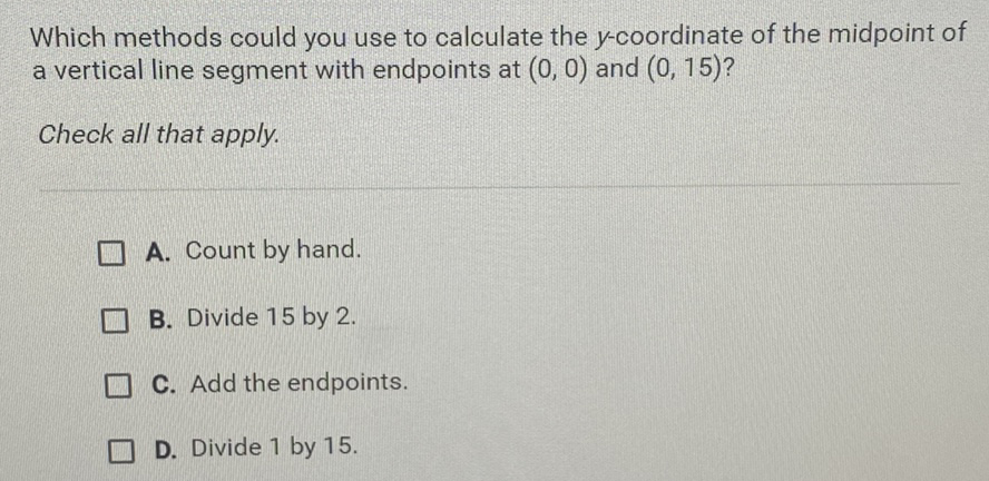 Which methods could you use to calculate the \( y \)-coordinate of the midpoint of a vertical line segment with endpoints at \( (0,0) \) and \( (0,15) \) ?
Check all that apply.
A. Count by hand.
B. Divide 15 by 2 .
C. Add the endpoints.
D. Divide 1 by 15