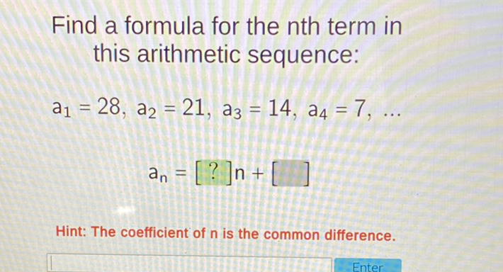 Find a formula for the nth term in this arithmetic sequence:
\( a_{1}=28, a_{2}=21, a_{3}=14, a_{4}=7, \ldots \)
\[
a_{n}=[?] n+[]
\]
Hint: The coefficient of \( n \) is the common difference.