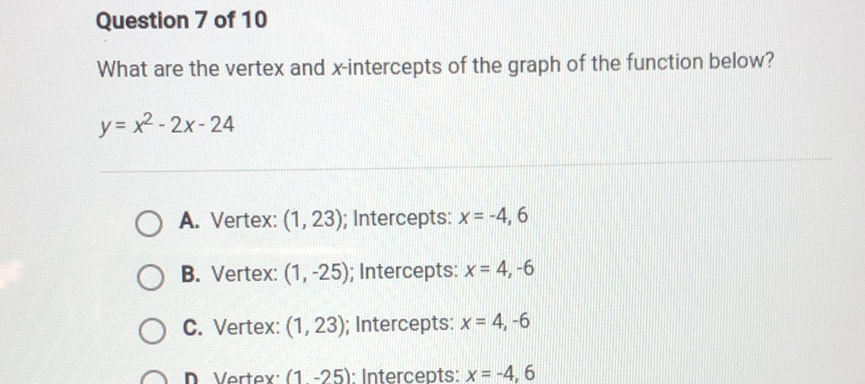 Question 7 of 10
What are the vertex and \( x \)-intercepts of the graph of the function below? \( y=x^{2}-2 x-24 \)
A. Vertex: \( (1,23) ; \) Intercepts: \( x=-4,6 \)
B. Vertex: \( (1,-25) ; \) Intercepts: \( x=4,-6 \)
C. Vertex: \( (1,23) ; \) Intercepts: \( x=4,-6 \)
