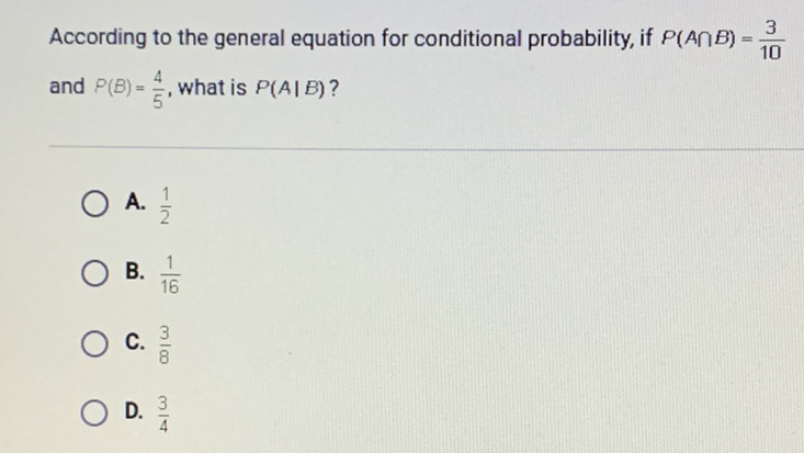 According to the general equation for conditional probability, if \( P(A \cap B)=\frac{3}{10} \) and \( P(B)=\frac{4}{5} \), what is \( P(A \mid B) \) ?
A. \( \frac{1}{2} \)
B. \( \frac{1}{16} \)
C. \( \frac{3}{8} \)
D. \( \frac{3}{4} \)