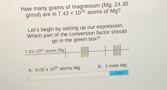 How many grams of magnesium (Mg, \( 24.30 \) \( \mathrm{g} / \mathrm{mol} \) ) are in \( 7.43 \times 10^{22} \) atoms of \( \mathrm{Mg} \) ?
Let's begin by setting up our expression. Which part of the conversion factor should go in the green box?
\begin{tabular}{l|l|l}
\( 7.43 \times 10^{22} \) atoms \( \mathrm{Mg} \) & {[]} & {[]} \\
\hline & {\( [?] \)} & {[]}
\end{tabular}
A. \( 6.02 \times 10^{23} \) atoms \( \mathrm{Mg} \)
B. 1 mole \( \mathrm{Mg} \)
Enter