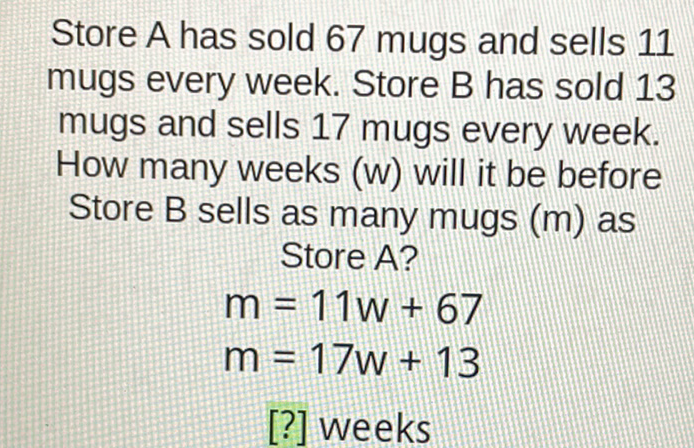 Store A has sold 67 mugs and sells 11 mugs every week. Store B has sold 13 mugs and sells 17 mugs every week. How many weeks (w) will it be before Store B sells as many mugs \( (m) \) as
Store A?
\[
\begin{array}{l}
m=11 w+67 \\
m=17 w+13
\end{array}
\]
[?] weeks
