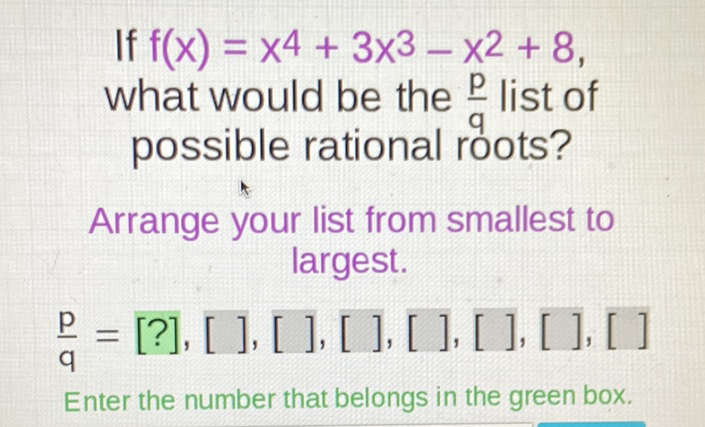 If \( f(x)=x^{4}+3 x^{3}-x^{2}+8 \) what would be the \( \frac{p}{q} \) list of possible rational roots?
Arrange your list from smallest to largest.
\( \frac{p}{q}=[?],[],[],[],[],[],[],[] \)
Enter the number that belongs in the green box.