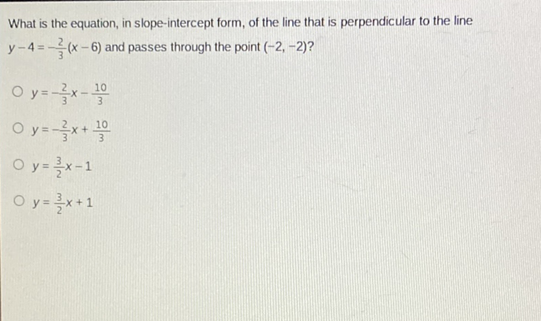 What is the equation, in slope-intercept form, of the line that is perpendicular to the line \( y-4=-\frac{2}{3}(x-6) \) and passes through the point \( (-2,-2) ? \)
\( y=-\frac{2}{3} x-\frac{10}{3} \)
\( y=-\frac{2}{3} x+\frac{10}{3} \)
\( y=\frac{3}{2} x-1 \)
\( y=\frac{3}{2} x+1 \)