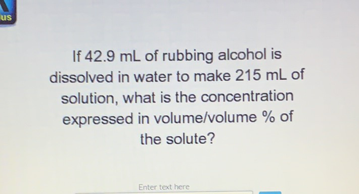 If \( 42.9 \mathrm{~mL} \) of rubbing alcohol is dissolved in water to make \( 215 \mathrm{~mL} \) of solution, what is the concentration expressed in volume/volume \% of the solute?
Enter text here