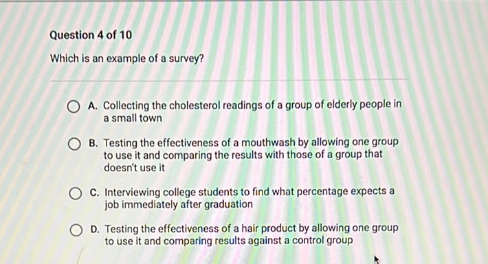 Question 4 of 10
Which is an example of a survey?
A. Collecting the cholesterol readings of a group of elderly people in a small town

B. Testing the effectiveness of a mouthwash by allowing one group to use it and comparing the results with those of a group that doesn't use it

C. Interviewing college students to find what percentage expects a job immediately after graduation

D. Testing the effectiveness of a hair product by allowing one group to use it and comparing results against a control group