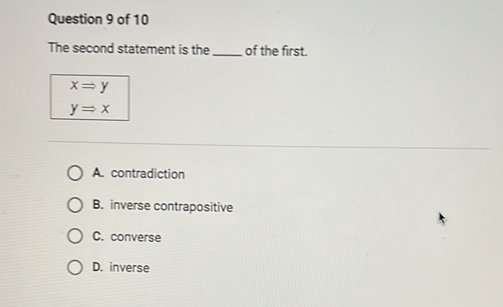 Question 9 of 10
The second statement is the of the first.
\[
\begin{array}{l}
x \Rightarrow y \\
y \Rightarrow x
\end{array}
\]
A. contradiction
B. inverse contrapositive
C. converse
D. inverse