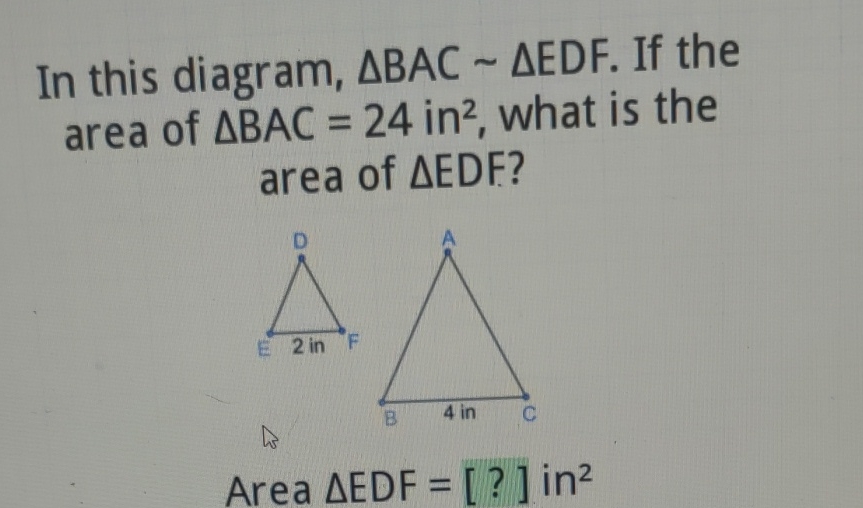 In this diagram, \( \triangle B A C \sim \triangle E D F \). If the area of \( \triangle B A C=24 \mathrm{in}^{2} \), what is the area of \( \triangle E D F \) ?
Area \( \triangle E D F=[?] \) in \( ^{2} \)