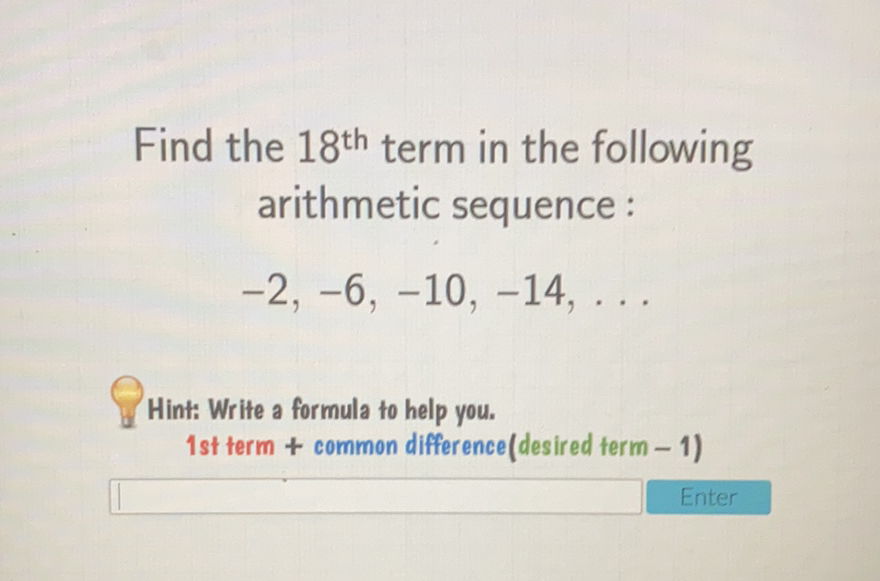 Find the \( 18^{\text {th }} \) term in the following arithmetic sequence :
\( -2,-6,-10,-14, \ldots \)
Hint: Write a formula to help you.
1st term + common difference(desired term - 1)