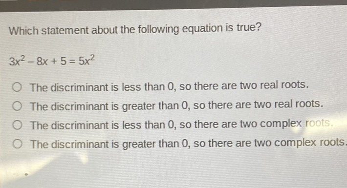 Which statement about the following equation is true?
\[
3 x^{2}-8 x+5=5 x^{2}
\]
The discriminant is less than 0, so there are two real roots.
The discriminant is greater than 0, so there are two real roots.
The discriminant is less than 0, so there are two complex roots.
The discriminant is greater than 0, so there are two complex roots.