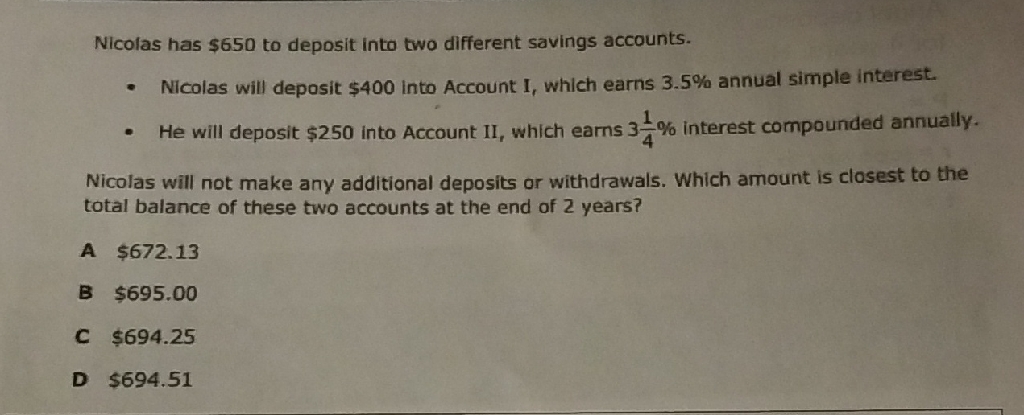 Nicolas has \( \$ 650 \) to deposit into two different savings accounts.
- Nicalas will deposit \( \$ 400 \) into Account I, which earns \( 3.5 \% \) annual simple interest.
- He will deposit \( \$ 250 \) into Accaunt II, which earns \( 3 \frac{1}{4} \% \) interest compounded annually.
Nicolas will not make any additional deposits or withdrawals. Which amount is closest to the total balance of these two accounts at the end of 2 years?
A \( \$ 672.13 \)
B \( \$ 695.00 \)
C. \( \$ 694.25 \)
D \( \$ 694.51 \)