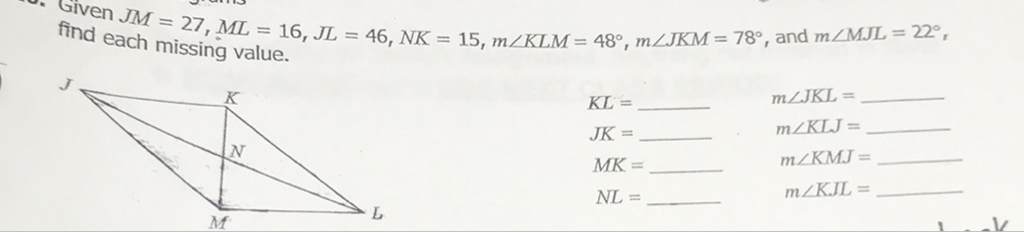 Find each \( J M=27, M L=16, J L=46, N K=15, m \angle K L M=48^{\circ}, m \angle J K M=78^{\circ} \), and \( m \angle M J L=22^{\circ} \), missing value.
\( K L= \)
\[
\begin{array}{cc}
K L= & m \angle J K L= \\
J K= & m \angle K L J= \\
M K= & m \angle K M J \\
N L= & m \angle K J L=
\end{array}
\]