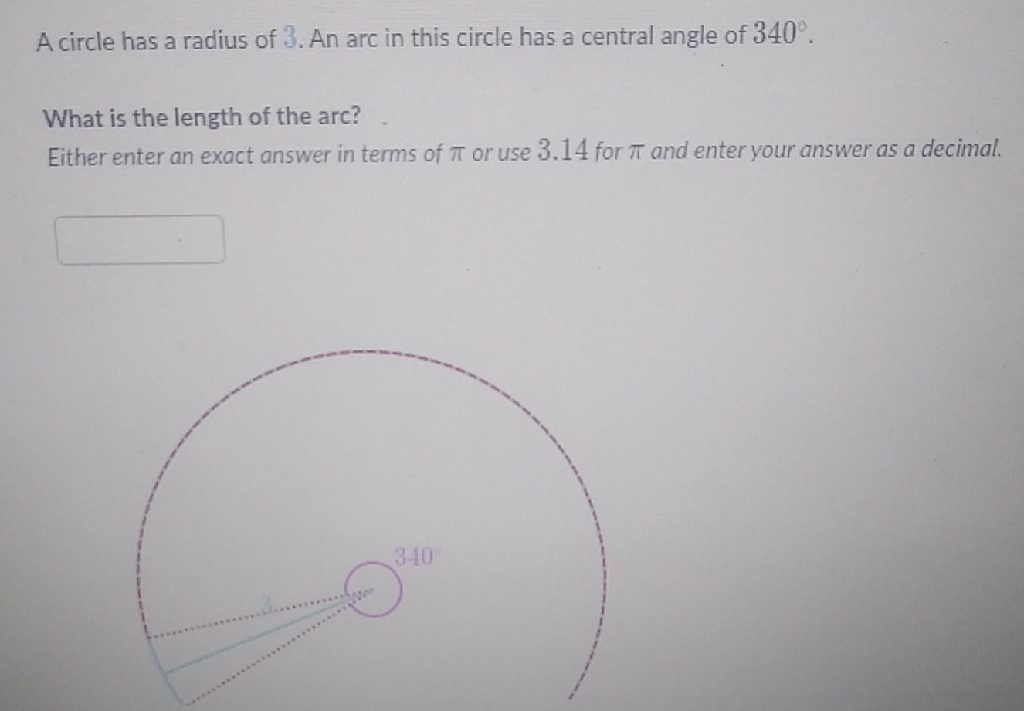 A circle has a radius of \( 3 . \) An arc in this circle has a central angle of \( 340^{\circ} \).
What is the length of the arc?
Either enter an exact answer in terms of \( \pi \) or use \( 3.14 \) for \( \pi \) and enter your answer as a decimal.
