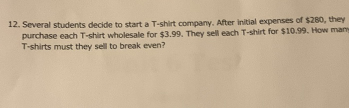 12. Several students decide to start a T-shirt company. After initial expenses of \( \$ 280 \), they purchase each T-shirt wholesale for \( \$ 3.99 \). They sell each T-shirt for \( \$ 10.99 \). How many T-shirts must they sell to break even?