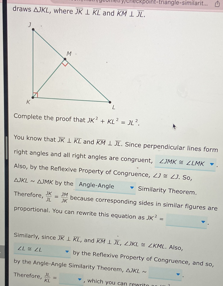 draws \( \triangle K K L \), where \( \overline{J K} \perp \overline{K L} \) and \( \overline{K M} \perp \overline{J L} \).
Complete the proof that \( J K^{2}+K L^{2}=J L^{2} \).
You know that \( \overline{J K} \perp \overline{K L} \) and \( \overline{K M} \perp \overline{J L} \). Since perpendicular lines form right angles and all right angles are congruent, \( \angle J M K \cong \angle L M K- \). Also, by the Reflexive Property of Congruence, \( \angle J \cong \angle J \). So, \( \triangle J K L \sim \triangle M M K \) by the Angle-Angle \( \quad \) Similarity Theorem. Therefore, \( \frac{J K}{J L}=\frac{J M}{J K} \) because corresponding sides in similar figures are proportional. You can rewrite this equation as \( J K^{2}= \)
Similarly, since \( \overline{J K} \perp \overline{K L} \), and \( \overline{K M} \perp \overline{J L}, \angle J K L \cong \angle K M L \). Also, \( \angle L \cong \angle L \quad \) by the Reflexive Property of Congruence, and so, by the Angle-Angle Similarity Theorem, \( \triangle J K L \sim \)
Therefore, \( \frac{J L}{K L}= \)